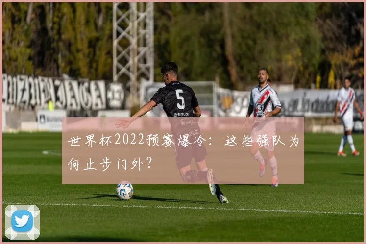 世界杯2022预赛爆冷:这些强队为何止步门外?