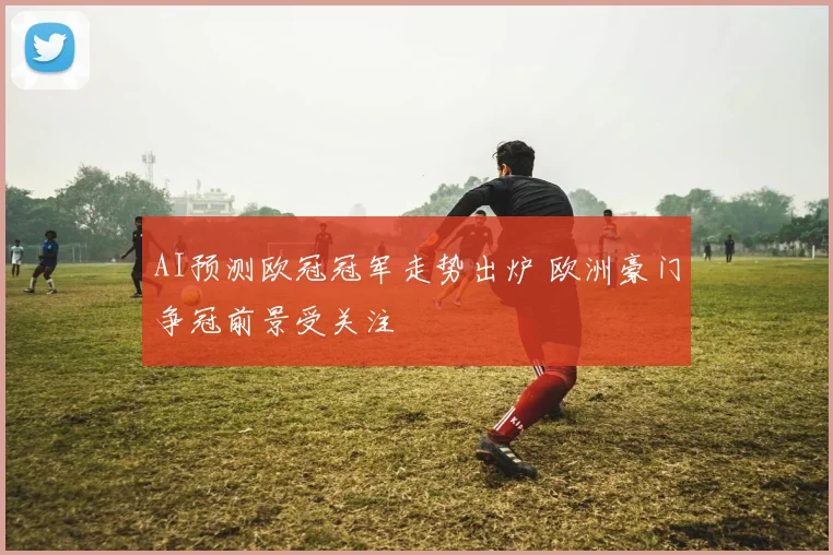 AI预测欧冠冠军走势出炉 欧洲豪门争冠前景受关注