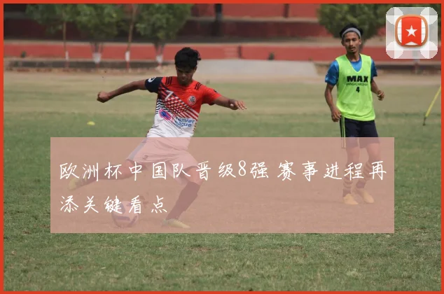 欧洲杯中国队晋级8强 赛事进程再添关键看点