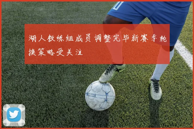 湖人教练组成员调整完毕新赛季轮换策略受关注