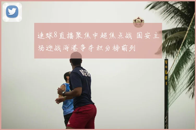 速球8直播聚焦中超焦点战 国安主场迎战海港争夺积分榜前列