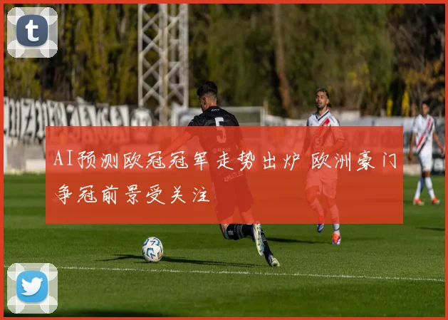 AI预测欧冠冠军走势出炉 欧洲豪门争冠前景受关注