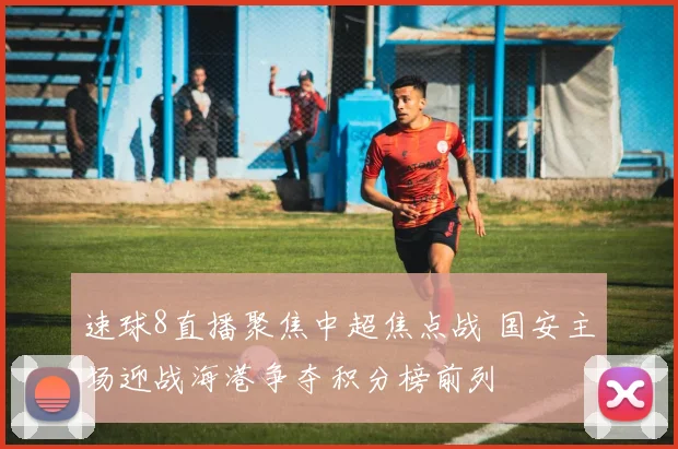 速球8直播聚焦中超焦点战 国安主场迎战海港争夺积分榜前列