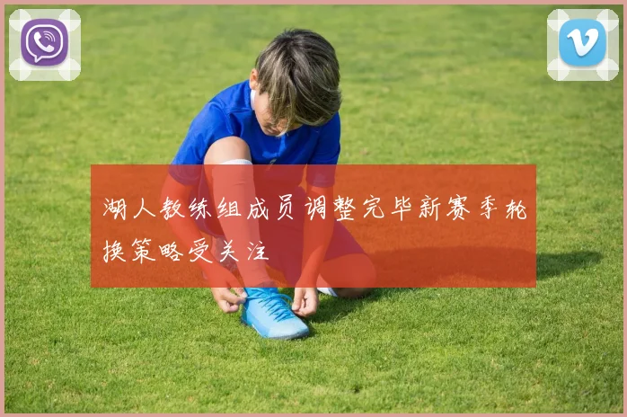 湖人教练组成员调整完毕新赛季轮换策略受关注