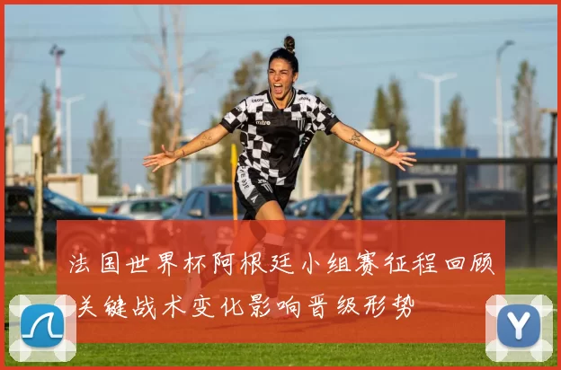 法国世界杯阿根廷小组赛征程回顾 关键战术变化影响晋级形势