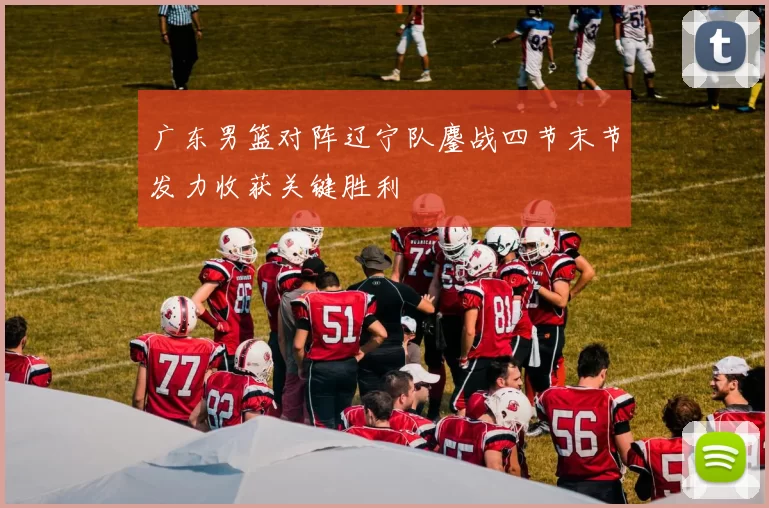 广东男篮对阵辽宁队鏖战四节末节发力收获关键胜利