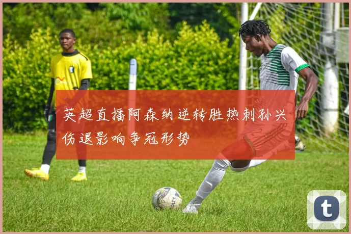英超直播阿森纳逆转胜热刺孙兴慜伤退影响争冠形势