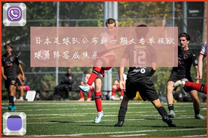 日本足球队公布新一期大名单旅欧球员阵容成焦点