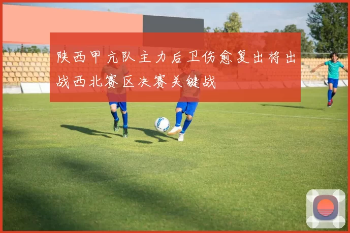 陕西甲亢队主力后卫伤愈复出将出战西北赛区决赛关键战