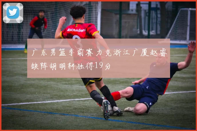 广东男篮季前赛力克浙江广厦赵睿缺阵胡明轩独得19分