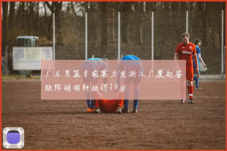 广东男篮季前赛力克浙江广厦赵睿缺阵胡明轩独得19分