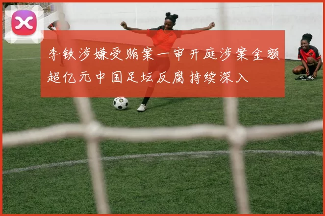 李铁涉嫌受贿案一审开庭涉案金额超亿元中国足坛反腐持续深入