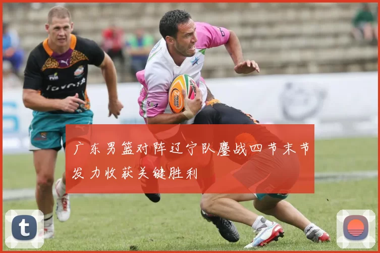 广东男篮对阵辽宁队鏖战四节末节发力收获关键胜利