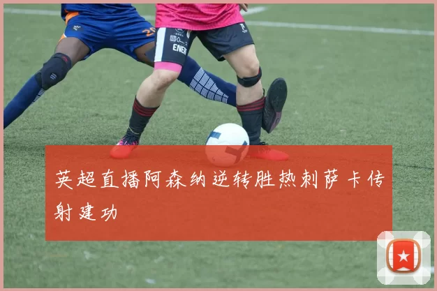 英超直播阿森纳逆转胜热刺萨卡传射建功